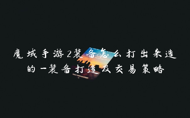 魔域手游2装备怎么打出来造的-装备打造及交易策略