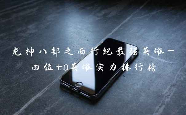 龙神八部之西行纪最强英雄-四位t0英雄实力排行榜