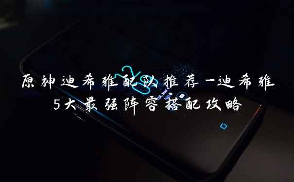 原神迪希雅配队推荐-迪希雅5大最强阵容搭配攻略