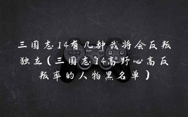 三国志14有几种武将会反叛独立（三国志14高野心高反叛率的人物黑名单）