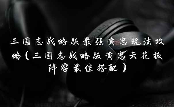 三国志战略版最强黄忠玩法攻略(三国志战略版黄忠天花板阵容最佳搭配)