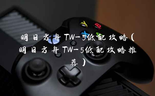 明日方舟TW-5低配攻略（明日方舟TW-5低配攻略推荐）