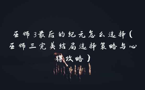 巫师3最后的纪元怎么选择（巫师三完美结局选择策略与心得攻略）