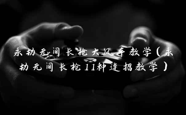 永劫无间长枪大风车教学（永劫无间长枪11种连招教学）