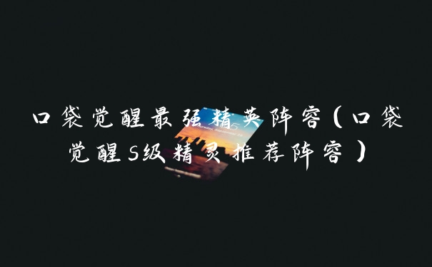口袋觉醒最强精英阵容（口袋觉醒s级精灵推荐阵容）