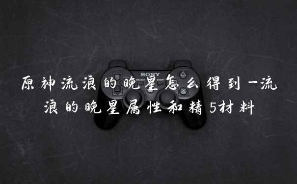 原神流浪的晚星怎么得到-流浪的晚星属性和精5材料