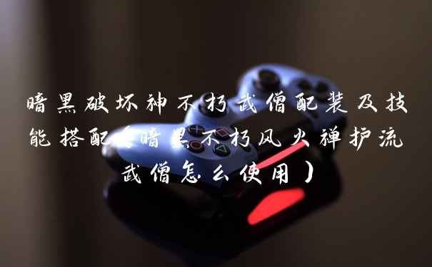 暗黑破坏神不朽武僧配装及技能搭配（暗黑不朽风火禅护流武僧怎么使用）