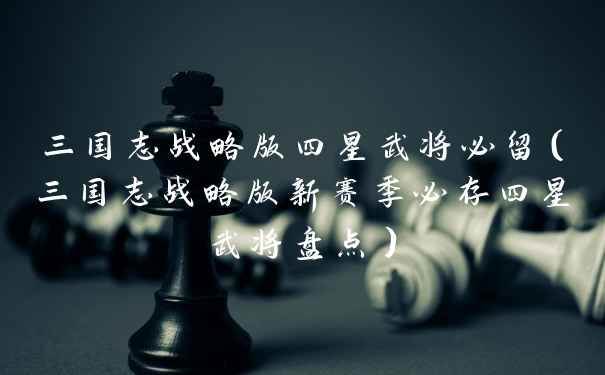 三国志战略版四星武将必留（三国志战略版新赛季必存四星武将盘点）