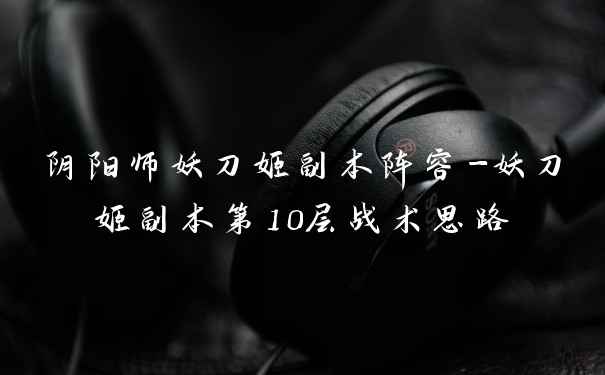 阴阳师妖刀姬副本阵容-妖刀姬副本第10层战术思路