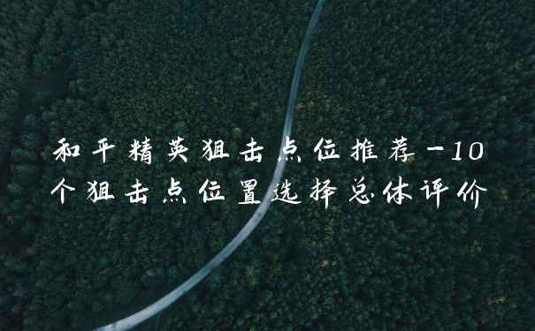 和平精英狙击点位推荐-10个狙击点位置选择总体评价