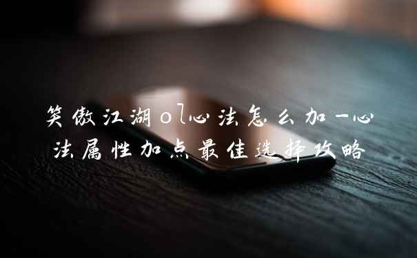 笑傲江湖ol心法怎么加-心法属性加点最佳选择攻略
