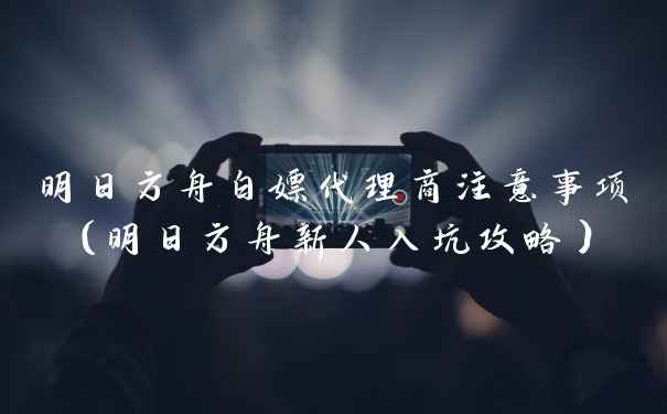 明日方舟白嫖代理商注意事项（明日方舟新人入坑攻略）