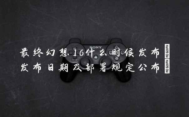 最终幻想16什么时候发布(发布日期及部署规定公布)