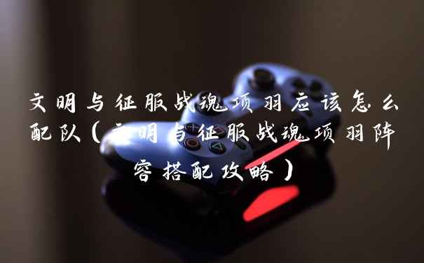 文明与征服战魂项羽应该怎么配队（文明与征服战魂项羽阵容搭配攻略）