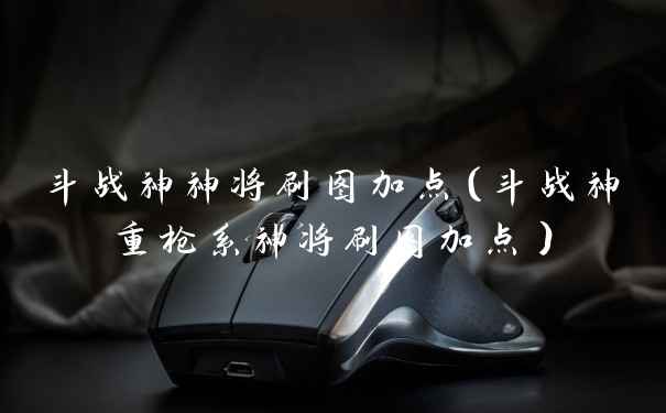 斗战神神将刷图加点(斗战神重枪系神将刷图加点)