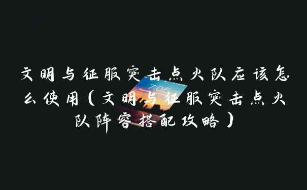 文明与征服突击点火队应该怎么使用（文明与征服突击点火队阵容搭配攻略）