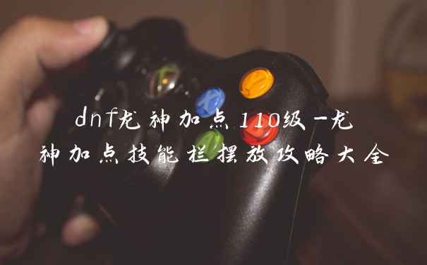 dnf龙神加点110级-龙神加点技能栏摆放攻略大全