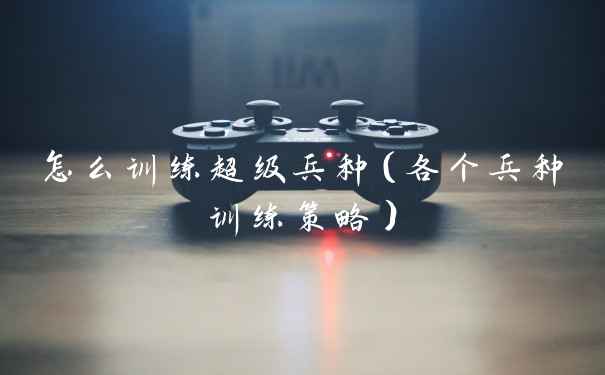 怎么训练超级兵种（各个兵种训练策略）