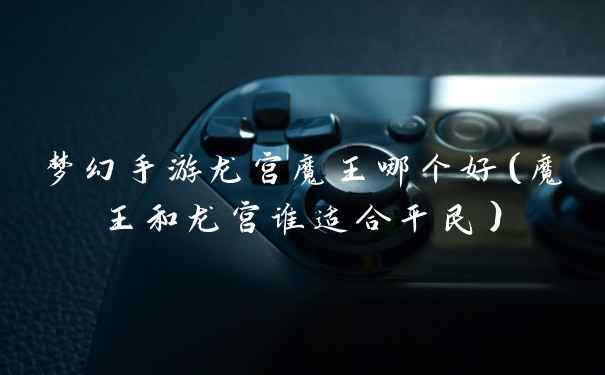梦幻手游龙宫魔王哪个好（魔王和龙宫谁适合平民）
