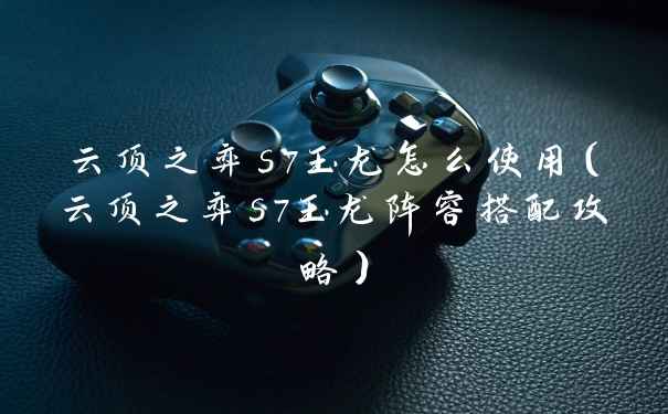 云顶之弈s7玉龙怎么使用（云顶之弈s7玉龙阵容搭配攻略）