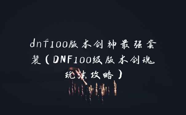 dnf100版本剑神最强套装（DNF100级版本剑魂玩法攻略）