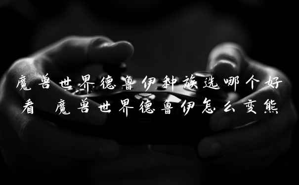 魔兽世界德鲁伊种族选哪个好看 魔兽世界德鲁伊怎么变熊