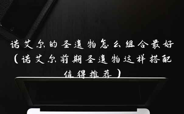 诺艾尔的圣遗物怎么组合最好（诺艾尔前期圣遗物这样搭配值得推荐）