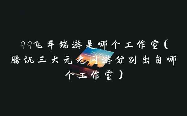 qq飞车端游是哪个工作室(腾讯三大元老网游分别出自哪个工作室)