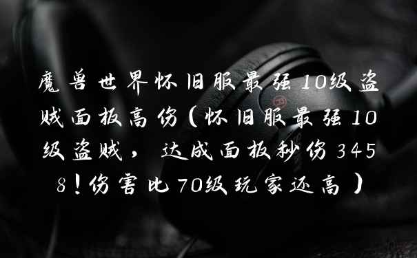 魔兽世界怀旧服最强10级盗贼面板高伤（怀旧服最强10级盗贼，达成面板秒伤3458！伤害比70级玩家还高）