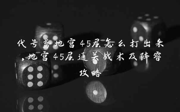 代号鸢地宫45层怎么打出来,地宫45层通关战术及阵容攻略