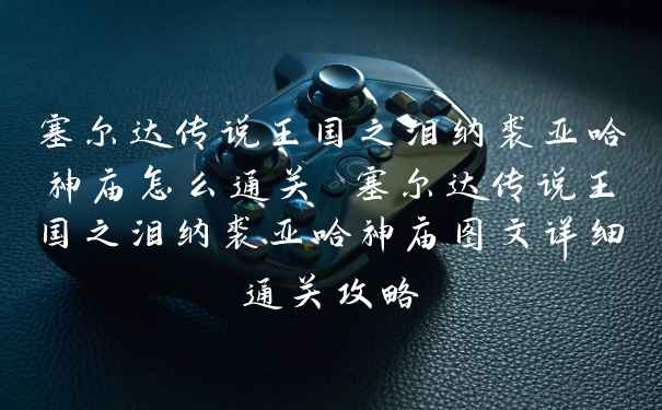 塞尔达传说王国之泪纳裘亚哈神庙怎么通关 塞尔达传说王国之泪纳裘亚哈神庙图文详细通关攻略