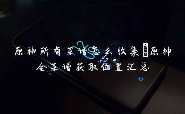 原神所有菜谱怎么收集_原神全菜谱获取位置汇总