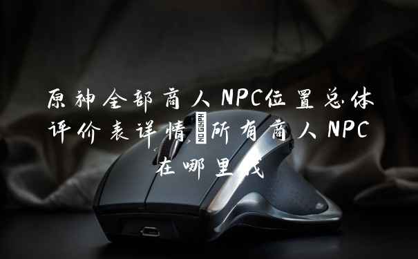 原神全部商人NPC位置总体评价表详情_所有商人NPC在哪里找