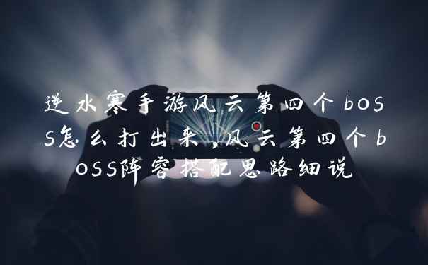 逆水寒手游风云第四个boss怎么打出来,风云第四个boss阵容搭配思路细说
