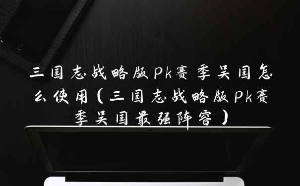 三国志战略版pk赛季吴国怎么使用（三国志战略版pk赛季吴国最强阵容）