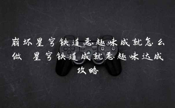 崩坏星穹铁道恶趣味成就怎么做 星穹铁道成就恶趣味达成攻略