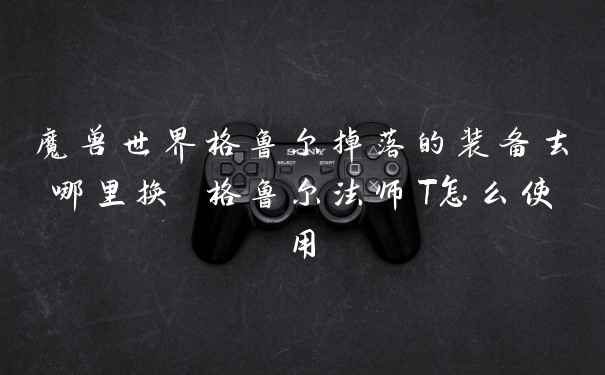 魔兽世界格鲁尔掉落的装备去哪里换 格鲁尔法师T怎么使用