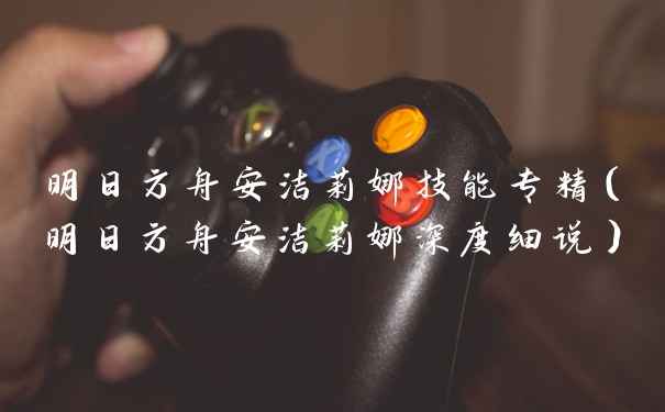 明日方舟安洁莉娜技能专精（明日方舟安洁莉娜深度细说）