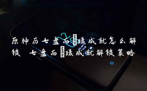 原神历七盘而蹤蹑成就怎么解锁 七盘而蹤蹑成就解锁策略