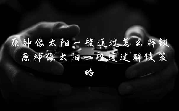 原神像太阳一般通过怎么解锁 原神像太阳一般通过解锁策略
