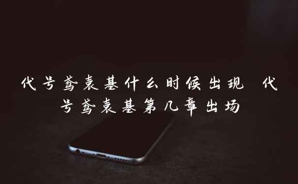 代号鸢袁基什么时候出现 代号鸢袁基第几章出场