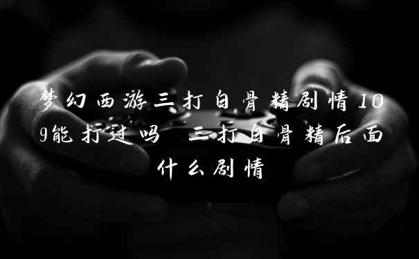 梦幻西游三打白骨精剧情109能打过吗 三打白骨精后面什么剧情