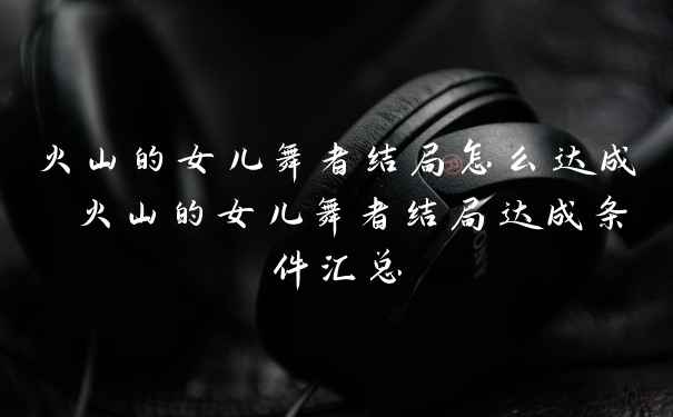 火山的女儿舞者结局怎么达成 火山的女儿舞者结局达成条件汇总