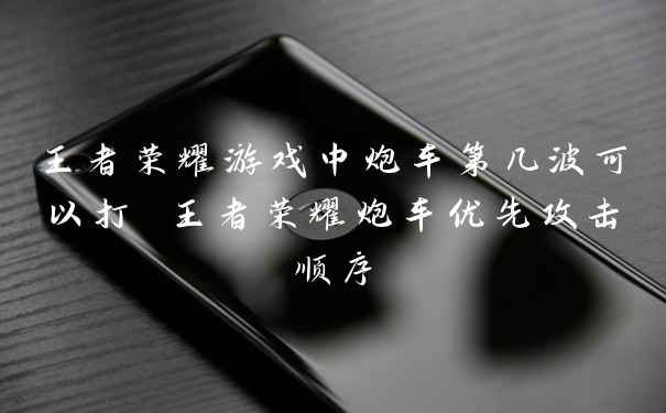 王者荣耀游戏中炮车第几波可以打 王者荣耀炮车优先攻击顺序