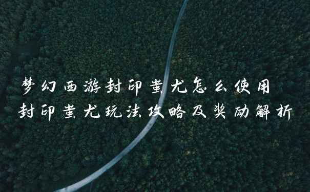 梦幻西游封印蚩尤怎么使用 封印蚩尤玩法攻略及奖励解析