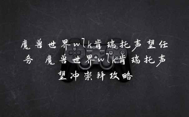 魔兽世界wlk肯瑞托声望任务 魔兽世界wlk肯瑞托声望冲崇拜攻略