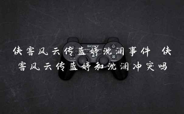 侠客风云传蓝婷沈澜事件 侠客风云传蓝婷和沈澜冲突吗