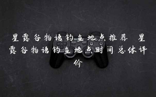 星露谷物语钓鱼地点推荐 星露谷物语钓鱼地点时间总体评价