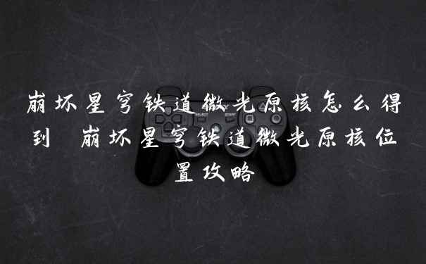 崩坏星穹铁道微光原核怎么得到 崩坏星穹铁道微光原核位置攻略