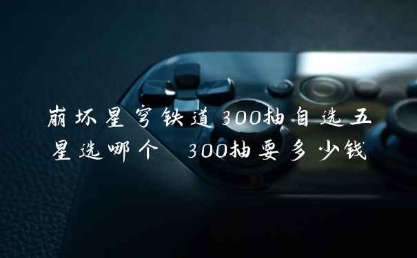 崩坏星穹铁道300抽自选五星选哪个 300抽要多少钱